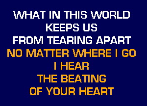 WHAT IN THIS WORLD
KEEPS US
FROM TEARING APART
NO MATTER WHERE I GO
I HEAR
THE BEATING
OF YOUR HEART