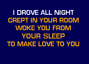 I DROVE ALL NIGHT
CREPT IN YOUR ROOM
WOKE YOU FROM
YOUR SLEEP
TO MAKE LOVE TO YOU