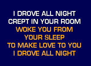 I DROVE ALL NIGHT
CREPT IN YOUR ROOM
WOKE YOU FROM
YOUR SLEEP
TO MAKE LOVE TO YOU
I DROVE ALL NIGHT