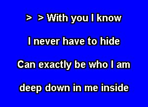 i) With you I know
I never have to hide

Can exactly be who I am

deep down in me inside