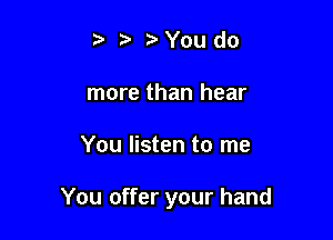 t. o t? You do
more than hear

You listen to me

You offer your hand