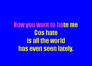 HOW VOU want to hate me
005 hate

is all the world
has BUB 388 lately.