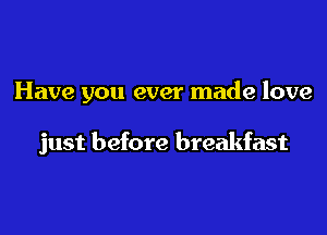 Have you ever made love

just before breakfast