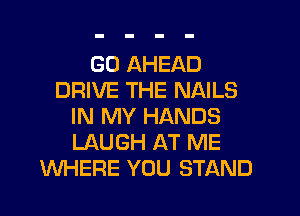 GD AHEAD
DRIVE THE NAILS
IN MY HANDS
LAUGH AT ME
WHERE YOU STAND