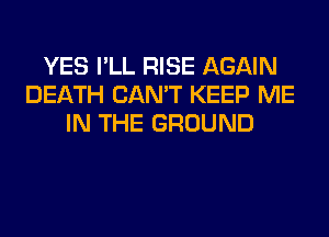 YES I'LL RISE AGAIN
DEATH CAN'T KEEP ME
IN THE GROUND