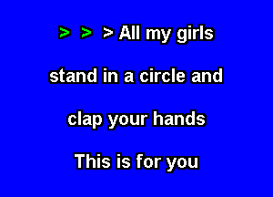r t' t' All my girls
stand in a circle and

clap your hands

This is for you