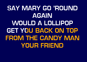 SAY MARY GO 'ROUND
AGAIN
WOULD A LOLLIPOP
GET YOU BACK ON TOP
FROM THE CANDY MAN
YOUR FRIEND