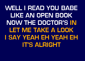 WELL I READ YOU BABE
LIKE AN OPEN BOOK
NOW THE DOCTORS IN
LET ME TAKE A LOOK
I SAY YEAH EH YEAH EH
ITS ALRIGHT