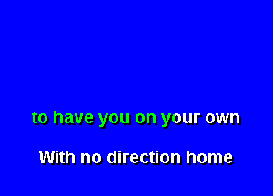 to have you on your own

With no direction home