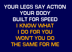 YOUR LEGS SAY ACTION
YOUR BODY
BUILT FOR SPEED
I KNOW WHAT
I DO FOR YOU
WON'T YOU DO
THE SAME FOR ME