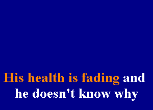 His health is fading and
he doesn't know why
