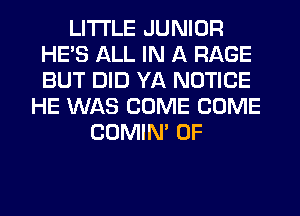 LITI'LE JUNIOR
HE'S ALL IN A RAGE
BUT DID YA NOTICE

HE WAS COME COME
COMIM 0F