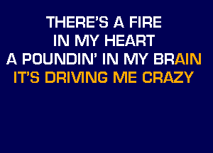 THERE'S A FIRE
IN MY HEART
A POUNDIN' IN MY BRAIN
ITS DRIVING ME CRAZY