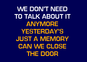 WE DON'T NEED
TO TALK ABOUT IT
ANYMORE
YESTERDAY'S
JUST A MEMORY
CAN WE CLOSE
THE DOOR