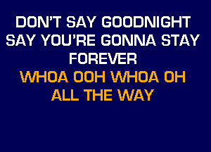 DON'T SAY GOODNIGHT
SAY YOU'RE GONNA STAY
FOREVER
VVHOA 00H VVHOA 0H
ALL THE WAY
