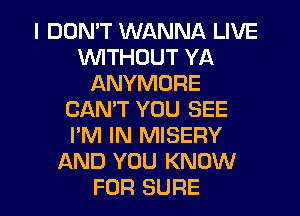 I DDMT WANNA LIVE
WITHOUT YA
ANYMORE
CANT YOU SEE
I'M IN MISERY
AND YOU KNOW
FOR SURE