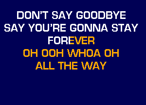 DON'T SAY GOODBYE
SAY YOU'RE GONNA STAY
FOREVER
0H 00H VVHOA 0H
ALL THE WAY