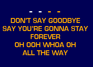 DON'T SAY GOODBYE
SAY YOU'RE GONNA STAY
FOREVER
0H 00H VVHOA 0H
ALL THE WAY