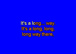 It's a long... way.

It's a long. long,
long way there,