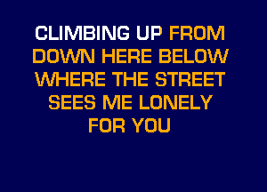 CLIMBING UP FROM
DOWN HERE BELOW
WHERE THE STREET
SEES ME LONELY
FOR YOU