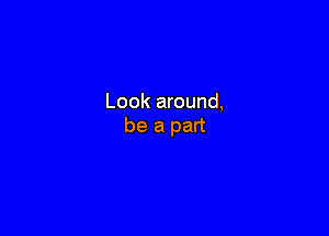 Look around,

be a part