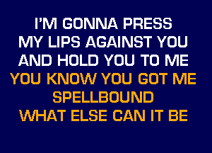 I'M GONNA PRESS
MY LIPS AGAINST YOU
AND HOLD YOU TO ME

YOU KNOW YOU GOT ME
SPELLBOUND
WHAT ELSE CAN IT BE