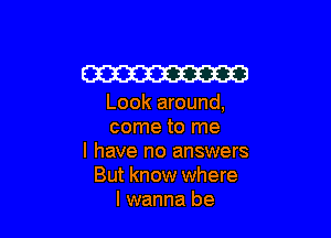 W

Look around,

come to me
I have no answers
But know where
I wanna be