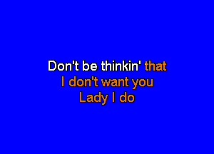 Don't be thinkin' that

I don't want you
Lady I do
