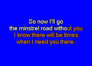 So now I'll go
the minstrel road without you

I know there will be times
when I need you there.