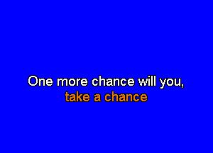 One more chance will you,
take a chance