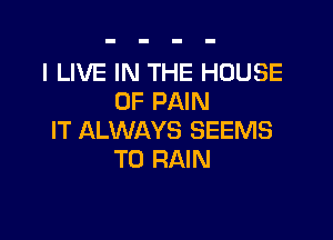 I LIVE IN THE HOUSE
OF PAIN

IT ALWAYS SEEMS
T0 RAIN