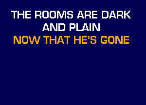 THE ROOMS ARE DARK
AND PLAIN
NOW THAT HE'S GONE