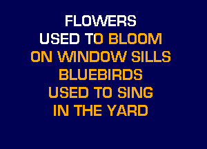 FLOWERS
USED TO BLOOM
0N WINDOW SILLS
BLUEBIRDS
USED TO SING
IN THE YARD

g