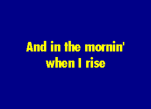 And in lhe momin'

when I rise