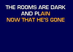 THE ROOMS ARE DARK
AND PLAIN
NOW THAT HE'S GONE