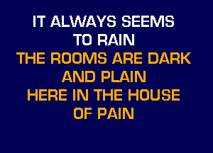 IT ALWAYS SEEMS
T0 RAIN
THE ROOMS ARE DARK
AND PLAIN
HERE IN THE HOUSE
OF PAIN