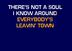 THERE'S NOT A SOUL
I KNOW AROUND
EVERYBODY'S

LEAVIN' TOWN