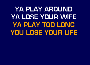 YA PLAY AROUND
YA LOSE YOUR WIFE
YA PLAY T00 LONG
YOU LOSE YOUR LIFE