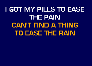 I GOT MY PILLS T0 EASE
THE PAIN
CAN'T FIND A THING
T0 EASE THE RAIN