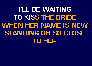 I'LL BE WAITING
T0 KISS THE BRIDE
WHEN HER NAME IS NEW
STANDING 0H 80 CLOSE
TO HER