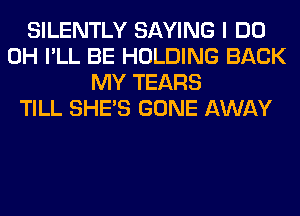 SILENTLY SAYING I DO
0H I'LL BE HOLDING BACK
MY TEARS
TILL SHE'S GONE AWAY