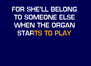 FOR SHE'LL BELONG

T0 SOMEONE ELSE

WHEN THE ORGAN
STARTS TO PLAY