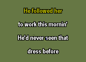 He followed her

to work this mornin'

He'd never seen that

dress before