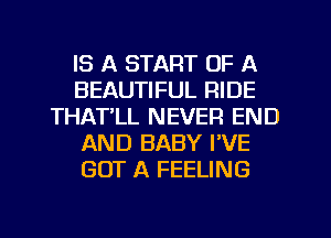 IS A START OF A
BEAUTIFUL RIDE
THATLL NEVER END
AND BABY I'VE
GOT A FEELING