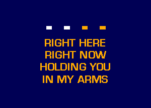 RIGHT HERE

RIGHT NOW
HOLDING YOU

IN MY ARMS