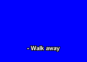 - Walk away