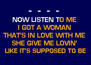 NOW LISTEN TO ME
I GOT A WOMAN
THAT'S IN LOVE WITH ME

SHE GIVE ME LOVIM
LIKE IT'S SUPPOSED TO BE