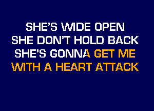 SHE'S WIDE OPEN
SHE DON'T HOLD BACK
SHE'S GONNA GET ME
WITH A HEART ATTACK