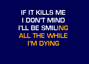 IF IT KILLS ME
I DON'T MIND
I'LL BE SMILING

ALL THE 1WHILE
PM DYING