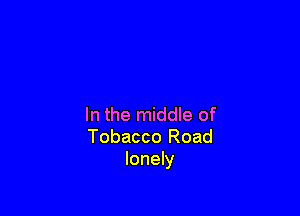 In the middle of
Tobacco Road
lonely